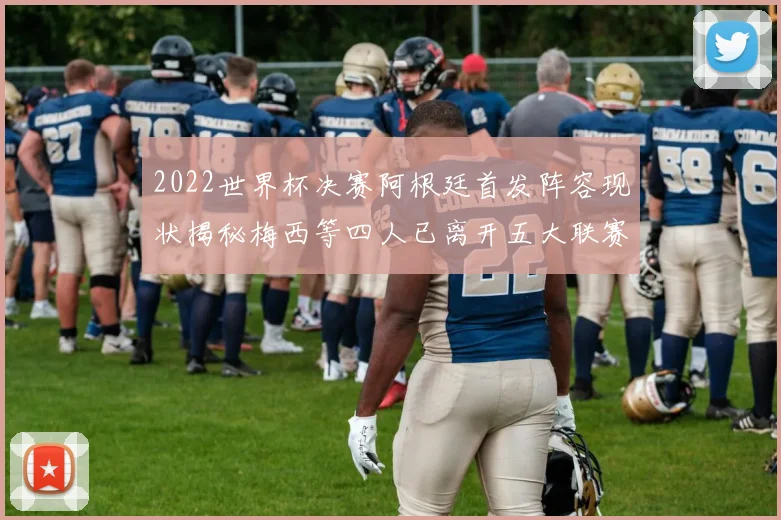 2022世界杯决赛阿根廷首发阵容现状揭秘梅西等四人已离开五大联赛