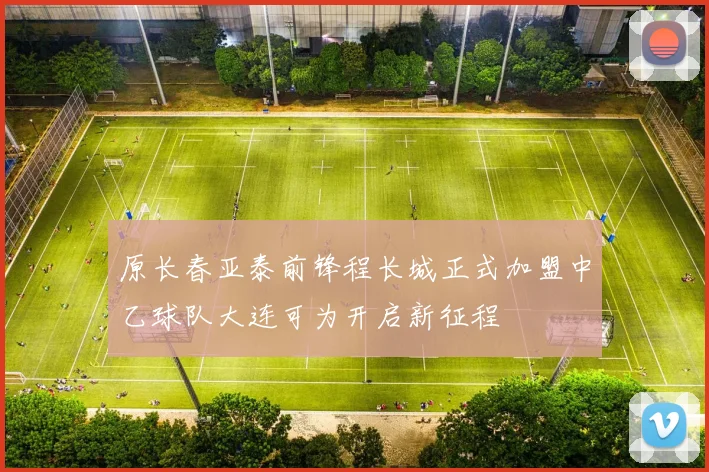 原长春亚泰前锋程长城正式加盟中乙球队大连可为开启新征程