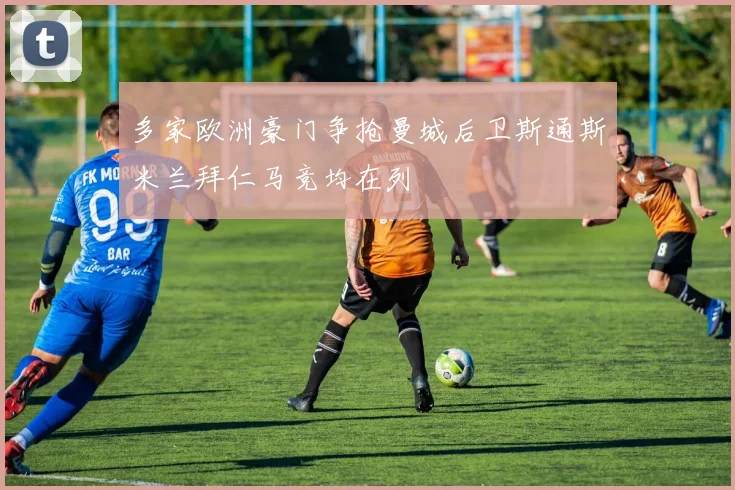 多家欧洲豪门争抢曼城后卫斯通斯米兰拜仁马竞均在列