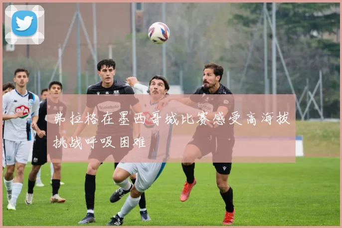 弗拉格在墨西哥城比赛感受高海拔挑战呼吸困难