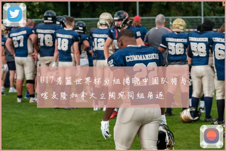 U17男篮世界杯分组揭晓中国队将与喀麦隆加拿大立陶宛同组角逐