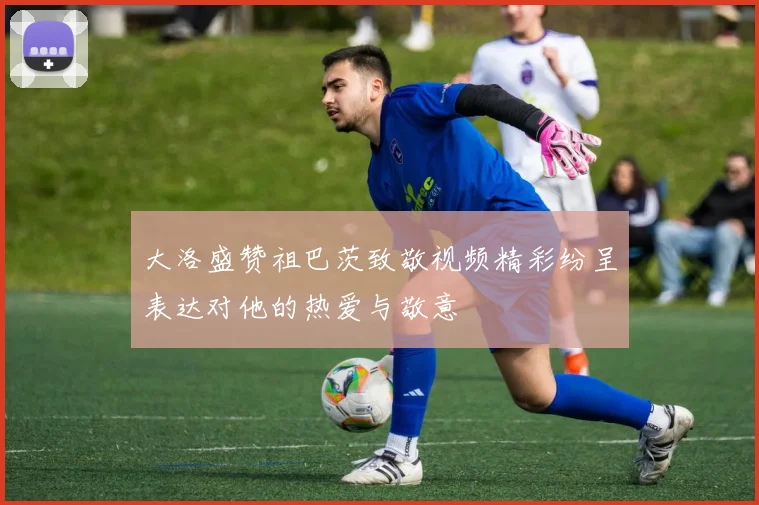 大洛盛赞祖巴茨致敬视频精彩纷呈表达对他的热爱与敬意