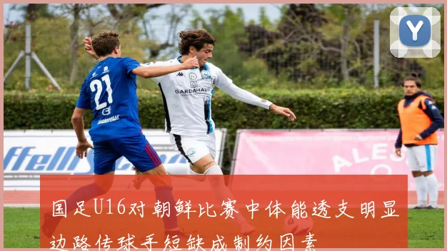 国足U16对朝鲜比赛中体能透支明显边路传球手短缺成制约因素