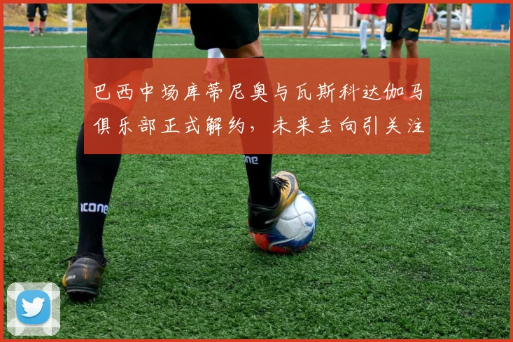 巴西中场库蒂尼奥与瓦斯科达伽马俱乐部正式解约，未来去向引关注