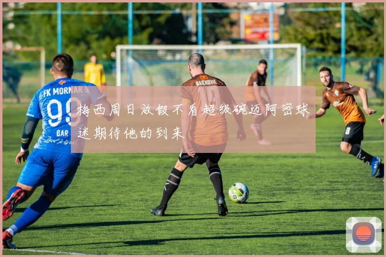 梅西周日放假不看超级碗迈阿密球迷期待他的到来