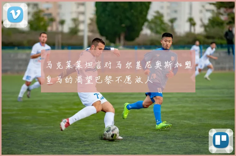 马克莱莱坦言对马尔基尼奥斯加盟皇马的渴望巴黎不愿放人