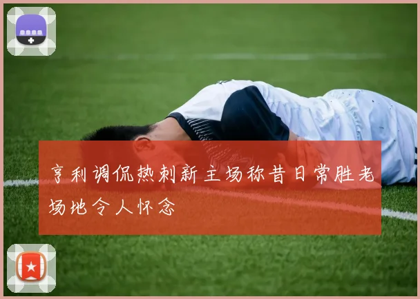 亨利调侃热刺新主场称昔日常胜老场地令人怀念
