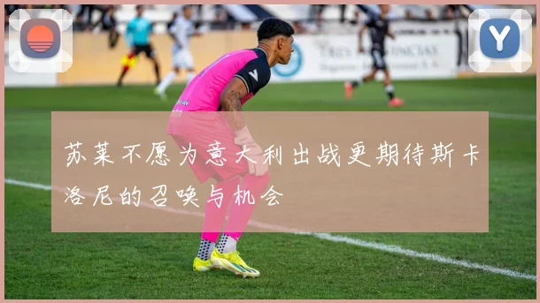 苏莱不愿为意大利出战更期待斯卡洛尼的召唤与机会