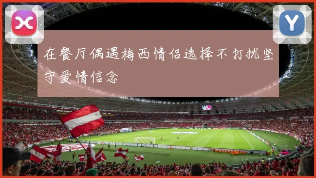 在餐厅偶遇梅西情侣选择不打扰坚守爱情信念