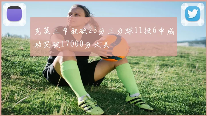 克莱三节狂砍23分三分球11投6中成功突破17000分大关