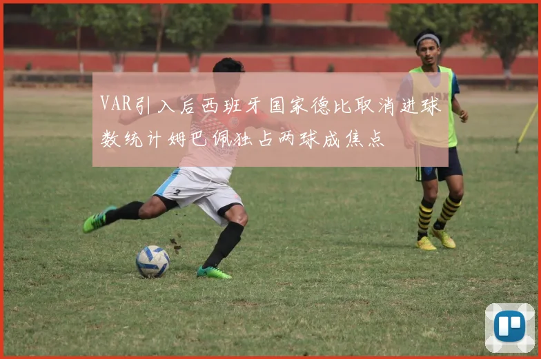 VAR引入后西班牙国家德比取消进球数统计姆巴佩独占两球成焦点