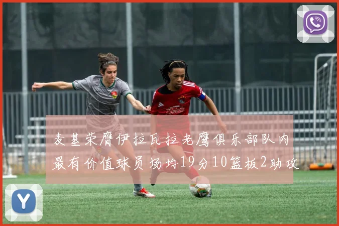 麦基荣膺伊拉瓦拉老鹰俱乐部队内最有价值球员场均19分10篮板2助攻成队内最佳