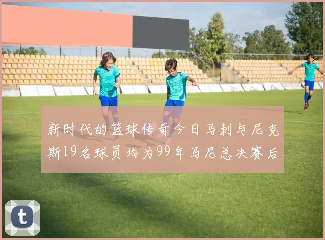 新时代的篮球传奇今日马刺与尼克斯19名球员均为99年马尼总决赛后出生