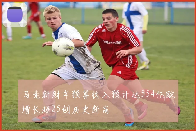 马竞新财年预算收入预计达554亿欧增长超25创历史新高