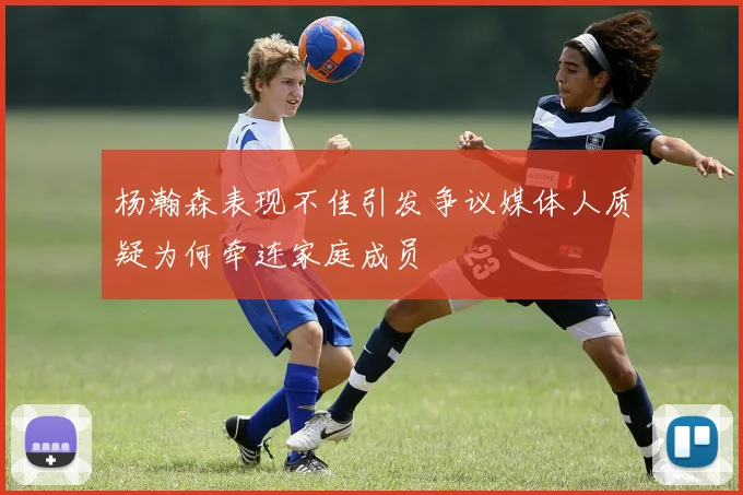 杨瀚森表现不佳引发争议媒体人质疑为何牵连家庭成员