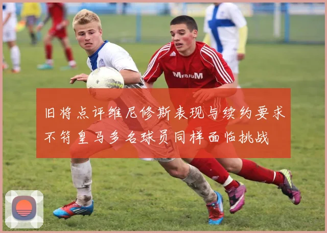 旧将点评维尼修斯表现与续约要求不符皇马多名球员同样面临挑战