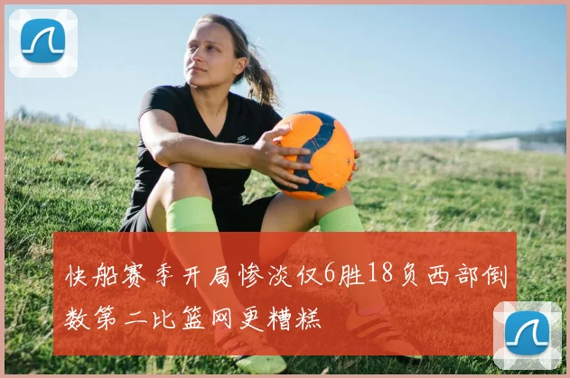 快船赛季开局惨淡仅6胜18负西部倒数第二比篮网更糟糕