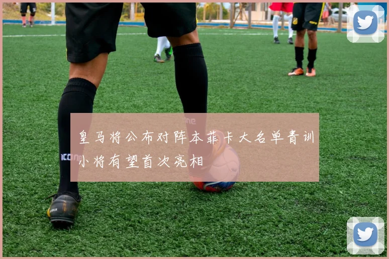 皇马将公布对阵本菲卡大名单青训小将有望首次亮相
