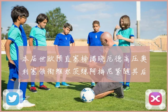 本届世欧预直塞榜揭晓厄德高压奥利塞领衔维尔茨琼阿梅尼紧随其后