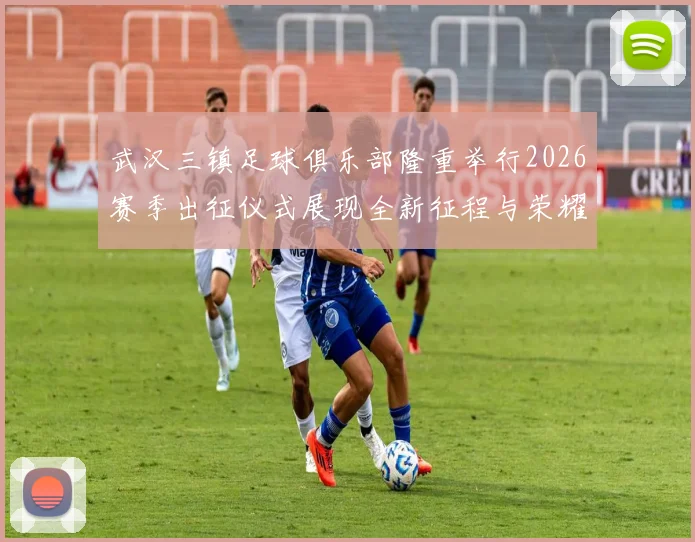 武汉三镇足球俱乐部隆重举行2026赛季出征仪式展现全新征程与荣耀追求