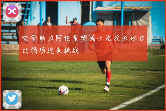 哈登助力阿伦重塑骑士进攻米切尔的弱项迎来挑战