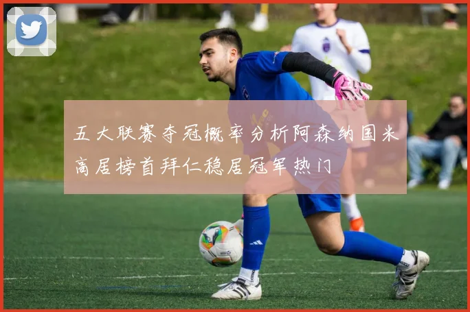 五大联赛夺冠概率分析阿森纳国米高居榜首拜仁稳居冠军热门