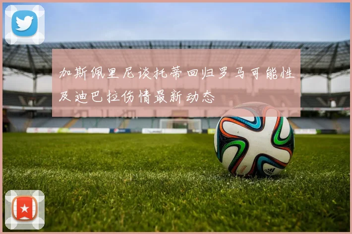 加斯佩里尼谈托蒂回归罗马可能性及迪巴拉伤情最新动态